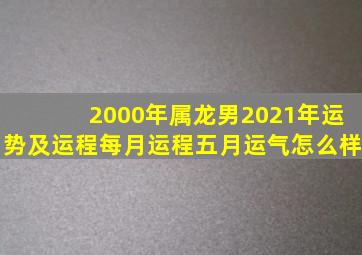 2000年属龙男2021年运势及运程每月运程五月运气怎么样