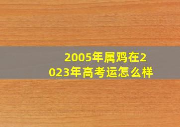 2005年属鸡在2023年高考运怎么样