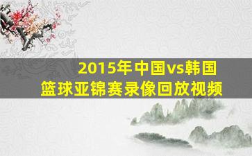 2015年中国vs韩国篮球亚锦赛录像回放视频