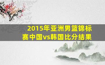 2015年亚洲男篮锦标赛中国vs韩国比分结果