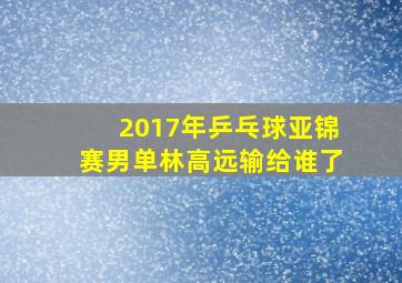 2017年乒乓球亚锦赛男单林高远输给谁了