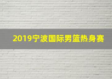 2019宁波国际男篮热身赛