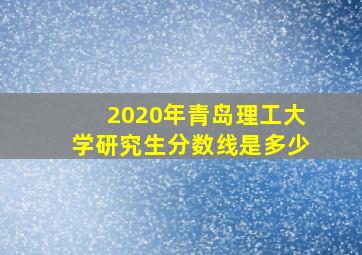 2020年青岛理工大学研究生分数线是多少