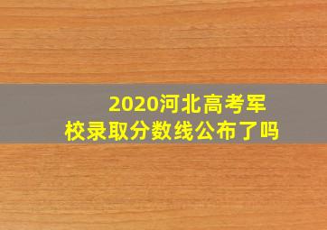 2020河北高考军校录取分数线公布了吗