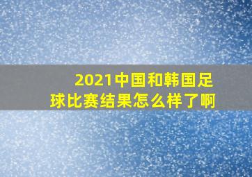 2021中国和韩国足球比赛结果怎么样了啊