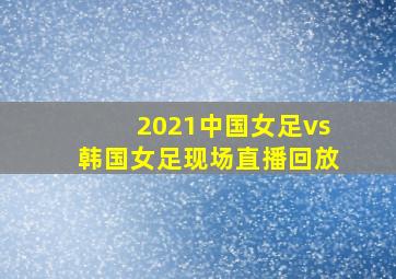 2021中国女足vs韩国女足现场直播回放