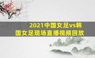 2021中国女足vs韩国女足现场直播视频回放