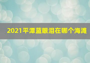 2021平潭蓝眼泪在哪个海滩