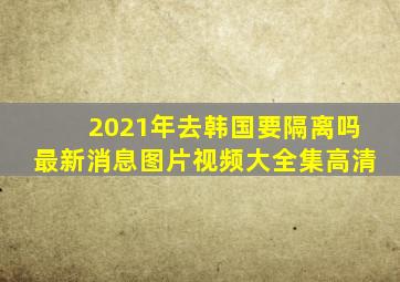 2021年去韩国要隔离吗最新消息图片视频大全集高清