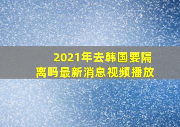 2021年去韩国要隔离吗最新消息视频播放