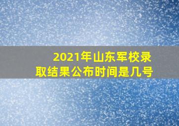 2021年山东军校录取结果公布时间是几号