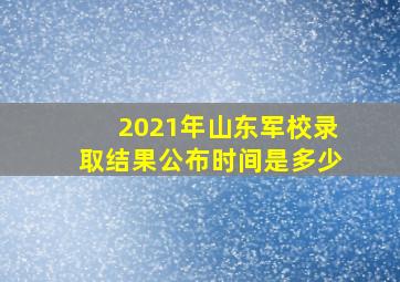 2021年山东军校录取结果公布时间是多少