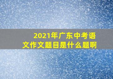 2021年广东中考语文作文题目是什么题啊