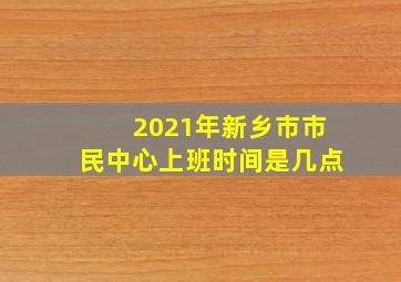 2021年新乡市市民中心上班时间是几点