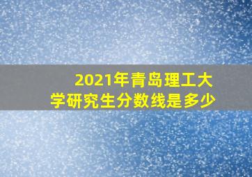 2021年青岛理工大学研究生分数线是多少