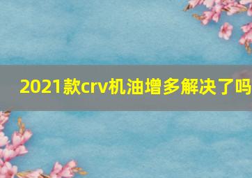 2021款crv机油增多解决了吗