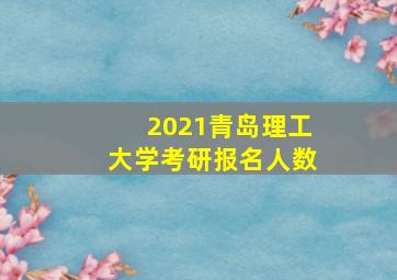 2021青岛理工大学考研报名人数