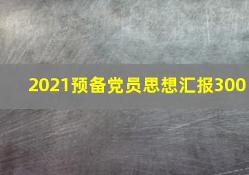 2021预备党员思想汇报300