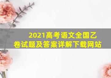 2021高考语文全国乙卷试题及答案详解下载网站