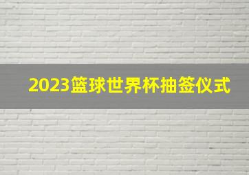 2023篮球世界杯抽签仪式