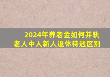 2024年养老金如何并轨老人中人新人退休待遇区别