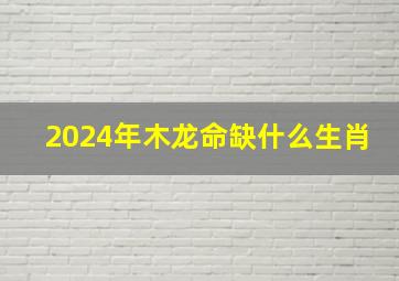 2024年木龙命缺什么生肖