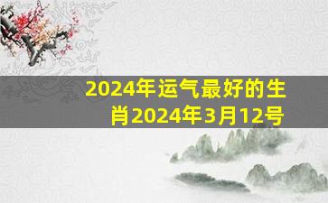 2024年运气最好的生肖2024年3月12号