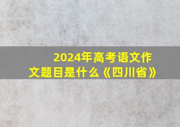 2024年高考语文作文题目是什么《四川省》