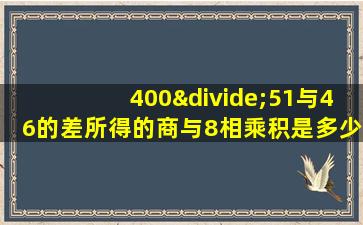 400÷51与46的差所得的商与8相乘积是多少