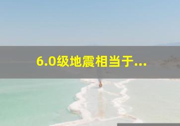 6.0级地震相当于...