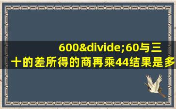 600÷60与三十的差所得的商再乘44结果是多少