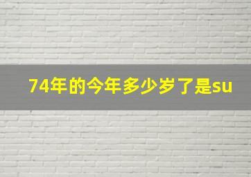 74年的今年多少岁了是su