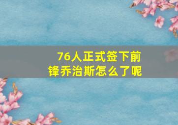 76人正式签下前锋乔治斯怎么了呢