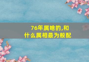 76年属啥的,和什么属相最为般配