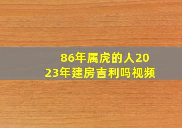 86年属虎的人2023年建房吉利吗视频