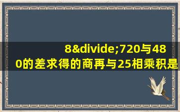 8÷720与480的差求得的商再与25相乘积是多少