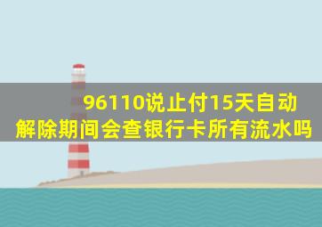 96110说止付15天自动解除期间会查银行卡所有流水吗