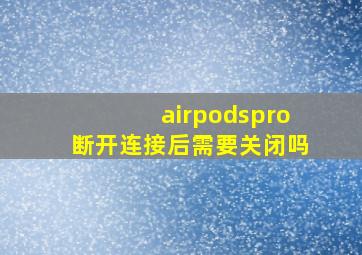 airpodspro断开连接后需要关闭吗