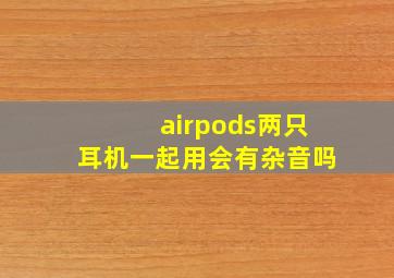 airpods两只耳机一起用会有杂音吗