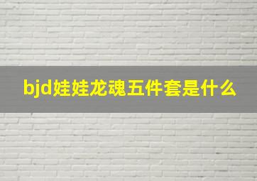 bjd娃娃龙魂五件套是什么