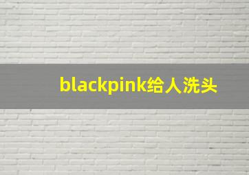 blackpink给人洗头