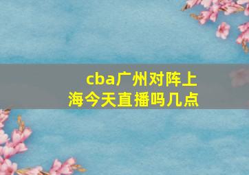 cba广州对阵上海今天直播吗几点