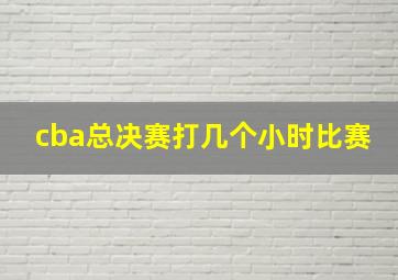 cba总决赛打几个小时比赛