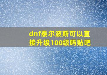 dnf泰尔波斯可以直接升级100级吗贴吧