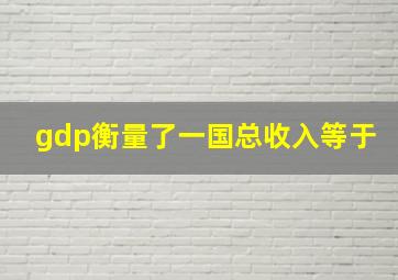 gdp衡量了一国总收入等于