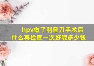 hpv做了利普刀手术后什么再检查一次好呢多少钱