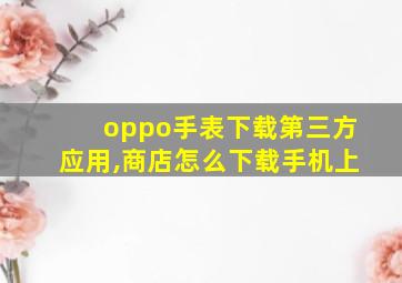 oppo手表下载第三方应用,商店怎么下载手机上