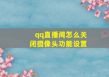 qq直播间怎么关闭摄像头功能设置