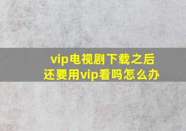 vip电视剧下载之后还要用vip看吗怎么办