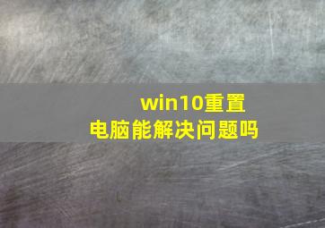 win10重置电脑能解决问题吗